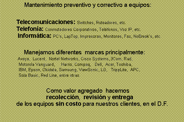 Cuadro de texto: 		     Mantenimiento preventivo y correctivo a equipos:		Telecomunicaciones: Switches, Ruteadores, etc. 		Telefona: Conmutadores Corporativos, Telfonos, Voz IP, etc.  	 Informtica: PCs, LapTop, Impresoras, Monitores, Fax, NoBreaks, etc.		    Manejamos diferentes  marcas principalmente:   		 Avaya,  Lucent,  Nortel Networks, Cisco Systems, 3Com, Rad, 		  Motorola Vanguard,  	Harris, Compaq,   Dell,  Acer, Toshiba, 		  IBM, Epson, Okidata, Samsung, ViewSonic, LG,   TrippLite,  APC, 		  Sola Basic, Red Line, entre otras. 				Como valor agregado  hacemos  				recoleccin,  revisin y entrega 		de los equipos sin costo para nuestros clientes, en el D.F.