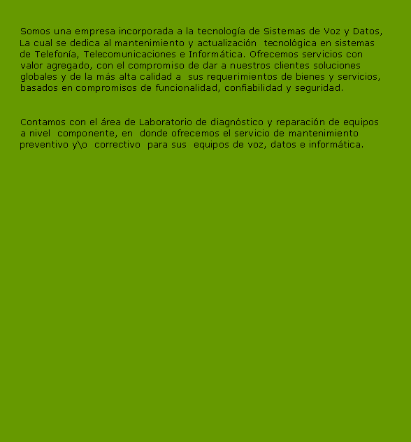 Cuadro de texto: 	   Somos una empresa incorporada a la tecnologa de Sistemas de Voz y Datos,     La cual se dedica al mantenimiento y actualizacin  tecnolgica en sistemas      de Telefona, Telecomunicaciones e Informtica. Ofrecemos servicios con 	   valor agregado, con el compromiso de dar a nuestros clientes soluciones	   globales y de la ms alta calidad a  sus requerimientos de bienes y servicios,	   basados en compromisos de funcionalidad, confiabilidad y seguridad.	   Contamos con el rea de Laboratorio de diagnstico y reparacin de equipos	   a nivel  componente, en  donde ofrecemos el servicio de mantenimiento      preventivo y\o  correctivo  para sus  equipos de voz, datos e informtica.